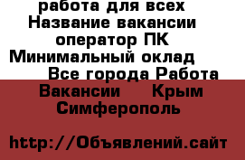 работа для всех › Название вакансии ­ оператор ПК › Минимальный оклад ­ 15 000 - Все города Работа » Вакансии   . Крым,Симферополь